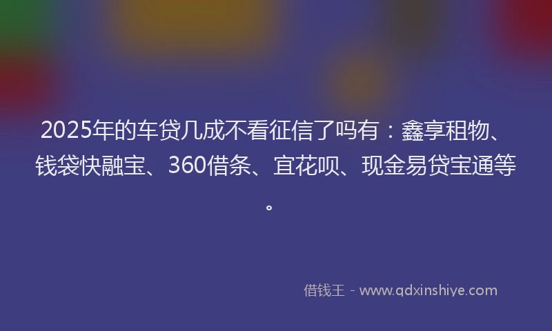 2025年的车贷几成不看征信了吗有：鑫享租物、钱袋快融宝、360借条、宜花呗、现金易贷宝通等。
