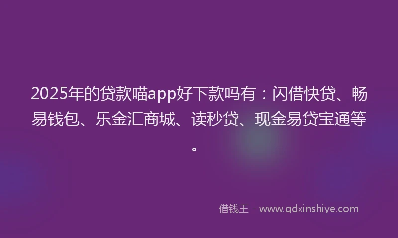 2025年的贷款喵app好下款吗有：闪借快贷、畅易钱包、乐金汇商城、读秒贷、现金易贷宝通等。