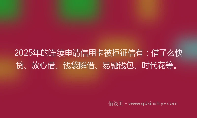 2025年的连续申请信用卡被拒征信有：借了么快贷、放心借、钱袋瞬借、易融钱包、时代花等。