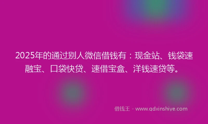 2025年的通过别人微信借钱有：现金站、钱袋速融宝、口袋快贷、速借宝盒、洋钱速贷等。