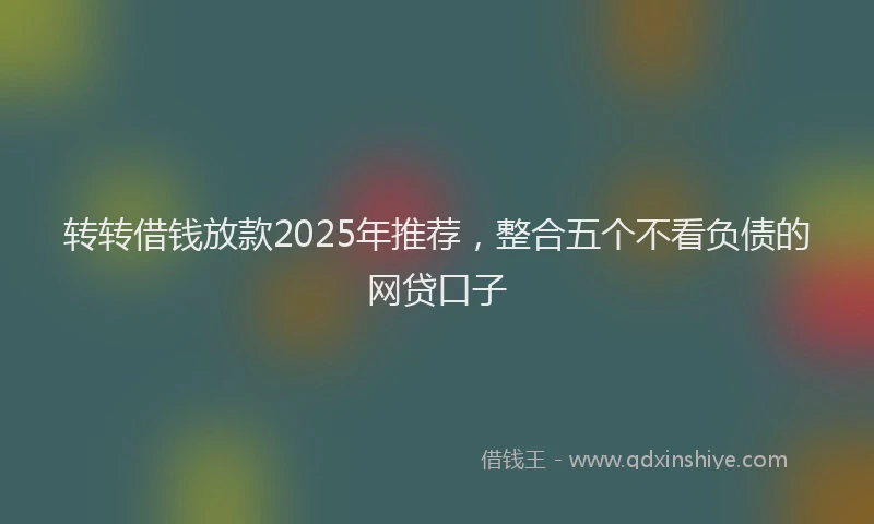 转转借钱放款2025年推荐，整合五个不看负债的网贷口子