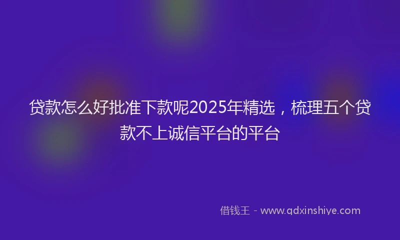 贷款怎么好批准下款呢2025年精选，梳理五个贷款不上诚信平台的平台