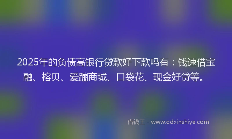 2025年的负债高银行贷款好下款吗有：钱速借宝融、榕贝、爱蹦商城、口袋花、现金好贷等。
