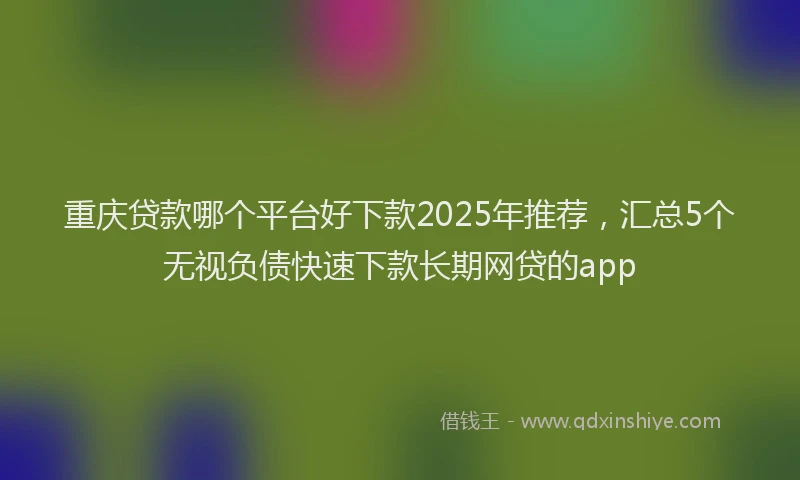 重庆贷款哪个平台好下款2025年推荐，汇总5个无视负债快速下款长期网贷的app
