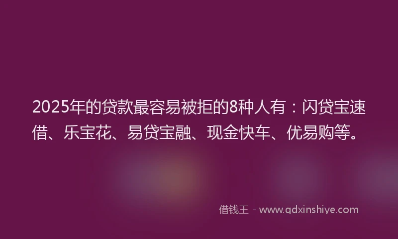 2025年的贷款最容易被拒的8种人有：闪贷宝速借、乐宝花、易贷宝融、现金快车、优易购等。