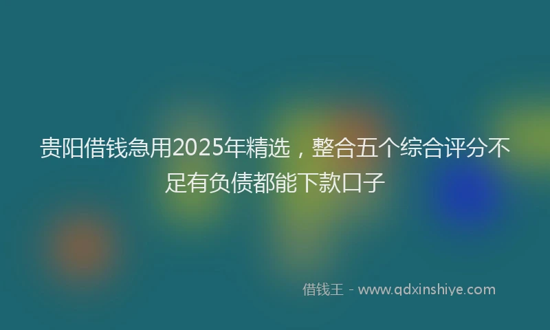 贵阳借钱急用2025年精选，整合五个综合评分不足有负债都能下款口子