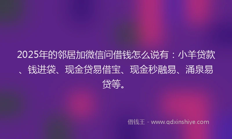2025年的邻居加微信问借钱怎么说有：小羊贷款、钱进袋、现金贷易借宝、现金秒融易、涌泉易贷等。