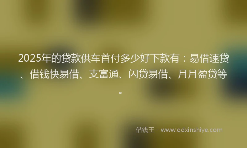 2025年的贷款供车首付多少好下款有：易借速贷、借钱快易借、支富通、闪贷易借、月月盈贷等。