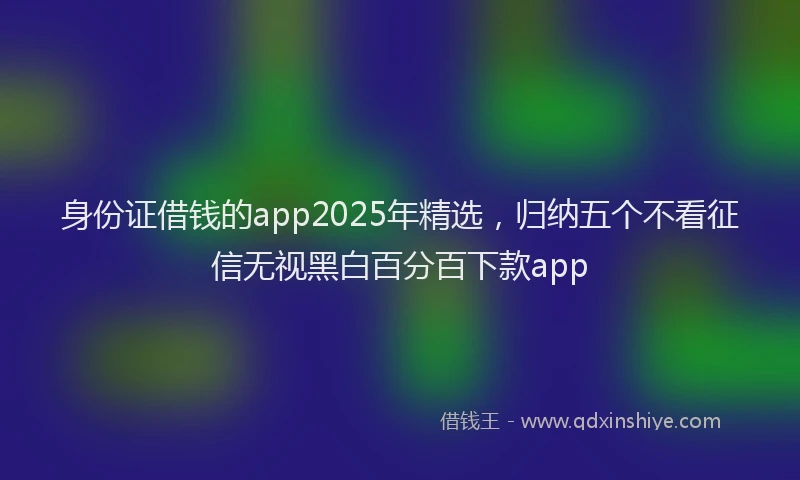 身份证借钱的app2025年精选，归纳五个不看征信无视黑白百分百下款app