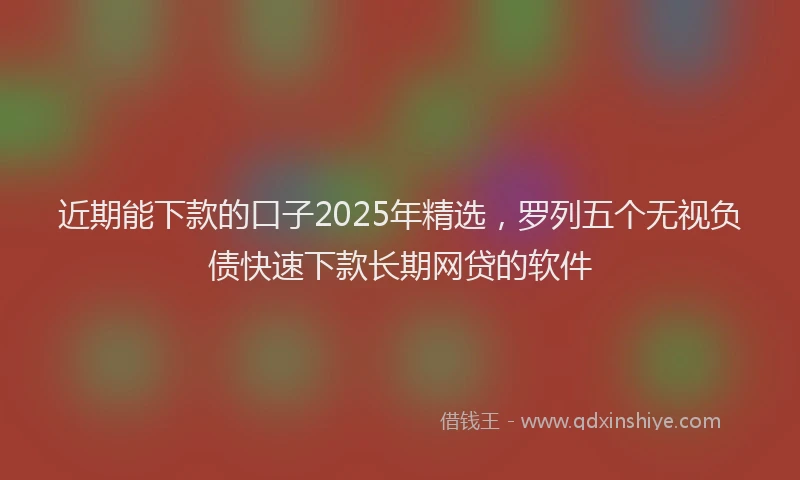 近期能下款的口子2025年精选，罗列五个无视负债快速下款长期网贷的软件