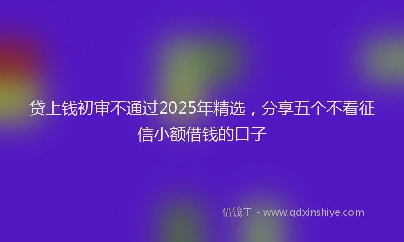 贷上钱初审不通过2025年精选，分享五个不看征信小额借钱的口子