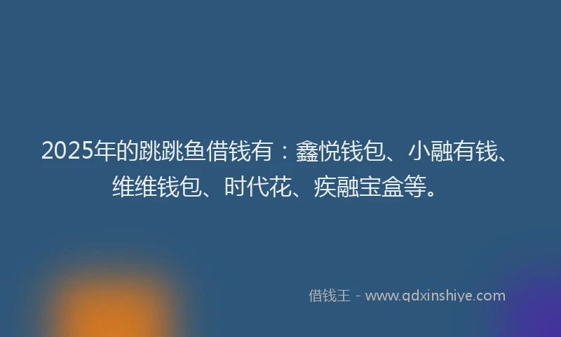 2025年的跳跳鱼借钱有：鑫悦钱包、小融有钱、维维钱包、时代花、疾融宝盒等。