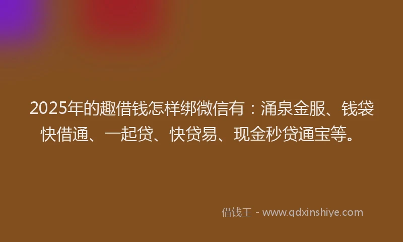 2025年的趣借钱怎样绑微信有：涌泉金服、钱袋快借通、一起贷、快贷易、现金秒贷通宝等。