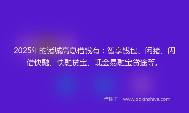 2025年的诸城高息借钱有：智享钱包、闲猪、闪借快融、快融贷宝、现金易融宝贷途等。