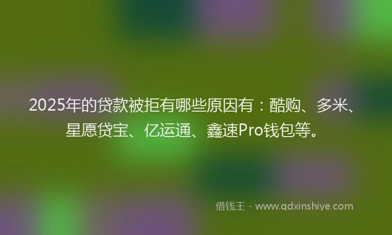 2025年的贷款被拒有哪些原因有：酷购、多米、星愿贷宝、亿运通、鑫速Pro钱包等。