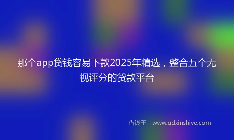 那个app贷钱容易下款2025年精选，整合五个无视评分的贷款平台