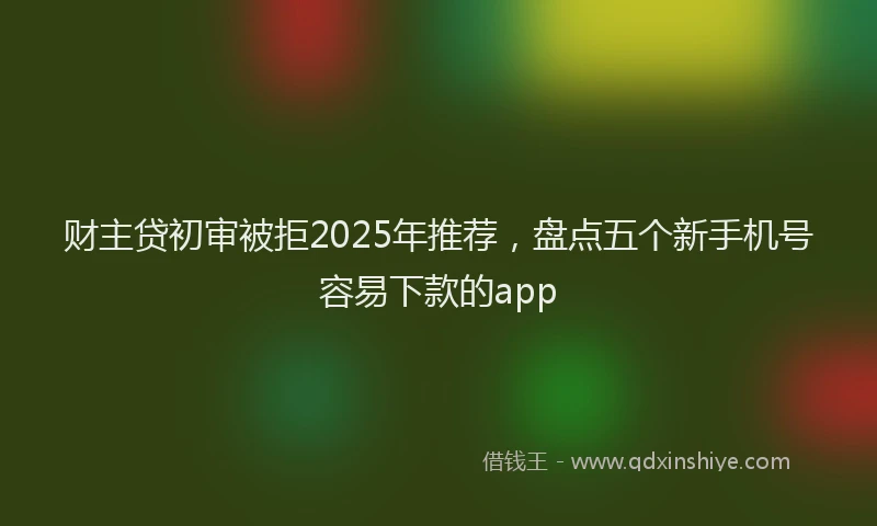 财主贷初审被拒2025年推荐，盘点五个新手机号容易下款的app