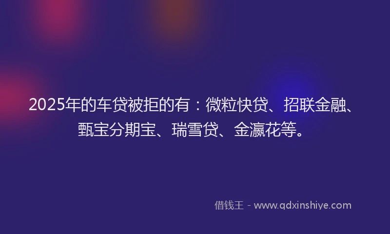 2025年的车贷被拒的有：微粒快贷、招联金融、甄宝分期宝、瑞雪贷、金瀛花等。