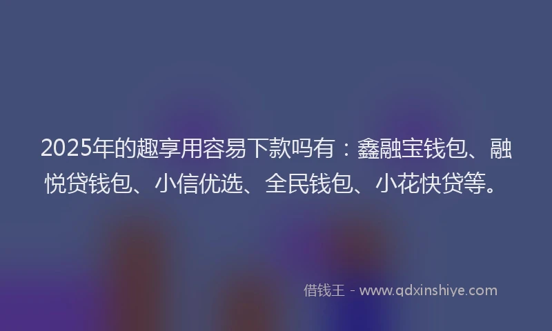 2025年的趣享用容易下款吗有：鑫融宝钱包、融悦贷钱包、小信优选、全民钱包、小花快贷等。
