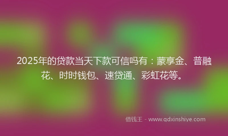 2025年的贷款当天下款可信吗有：蒙享金、普融花、时时钱包、速贷通、彩虹花等。