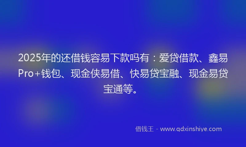 2025年的还借钱容易下款吗有：爱贷借款、鑫易Pro+钱包、现金侠易借、快易贷宝融、现金易贷宝通等。