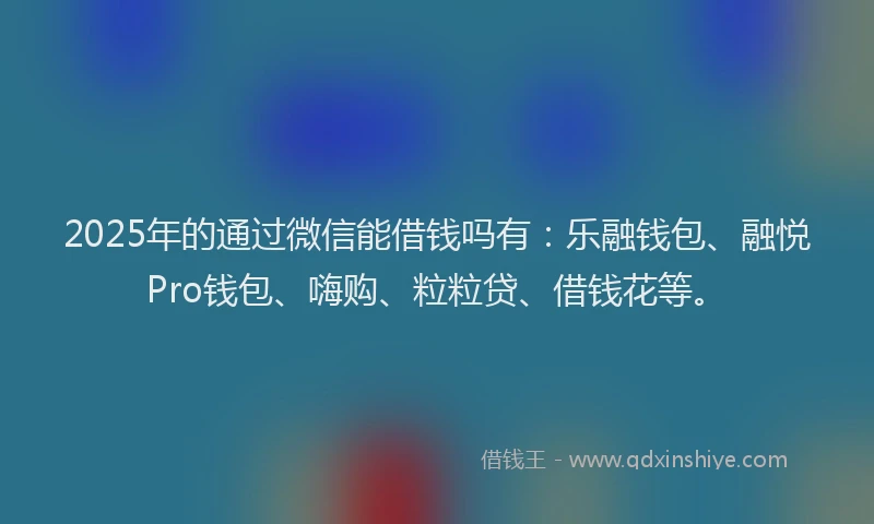 2025年的通过微信能借钱吗有：乐融钱包、融悦Pro钱包、嗨购、粒粒贷、借钱花等。