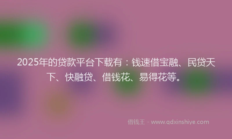 2025年的贷款平台下载有：钱速借宝融、民贷天下、快融贷、借钱花、易得花等。