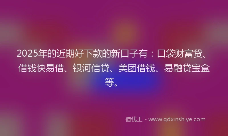 2025年的近期好下款的新口子有：口袋财富贷、借钱快易借、银河信贷、美团借钱、易融贷宝盒等。