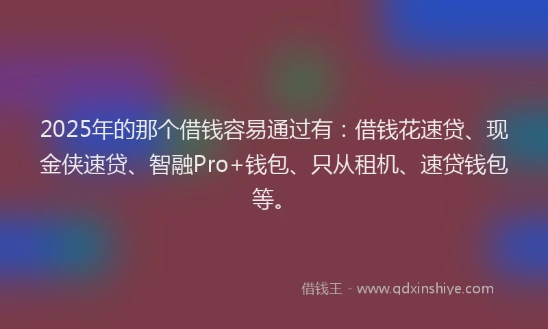 2025年的那个借钱容易通过有：借钱花速贷、现金侠速贷、智融Pro+钱包、只从租机、速贷钱包等。