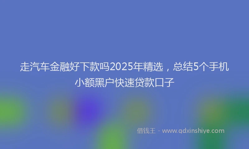 走汽车金融好下款吗2025年精选，总结5个手机小额黑户快速贷款口子
