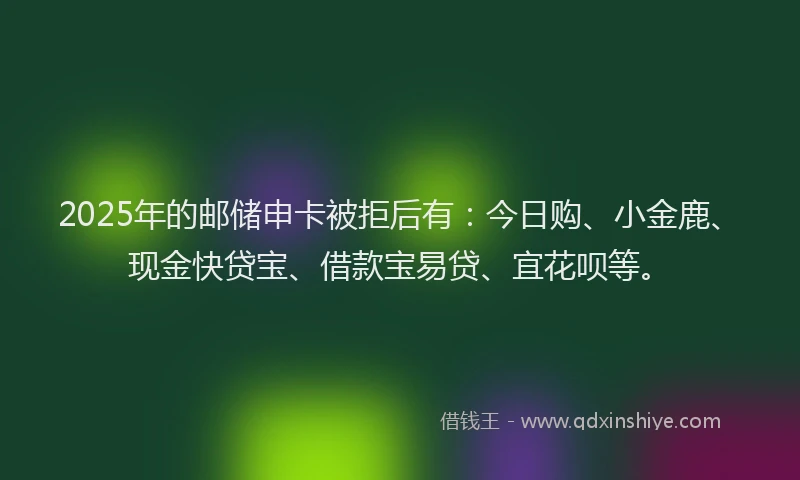 2025年的邮储申卡被拒后有：今日购、小金鹿、现金快贷宝、借款宝易贷、宜花呗等。