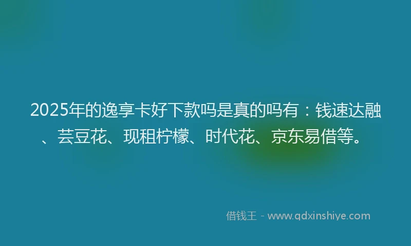 2025年的逸享卡好下款吗是真的吗有：钱速达融、芸豆花、现租柠檬、时代花、京东易借等。