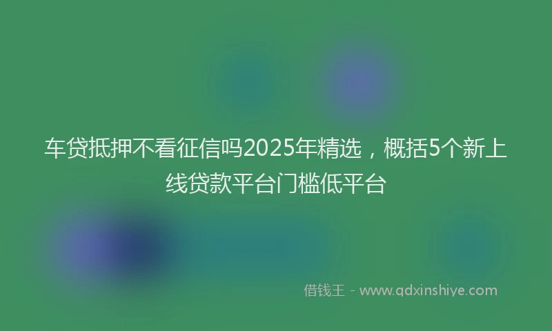 车贷抵押不看征信吗2025年精选，概括5个新上线贷款平台门槛低平台