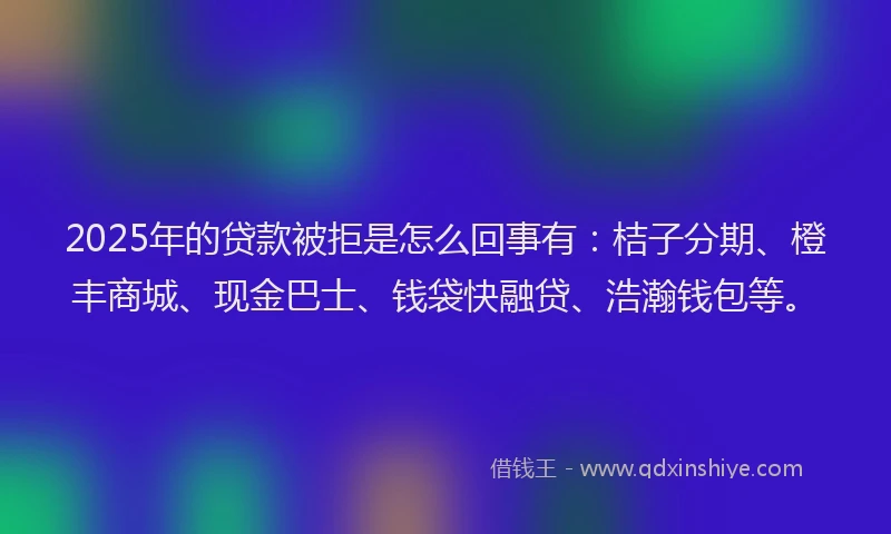 2025年的贷款被拒是怎么回事有：桔子分期、橙丰商城、现金巴士、钱袋快融贷、浩瀚钱包等。
