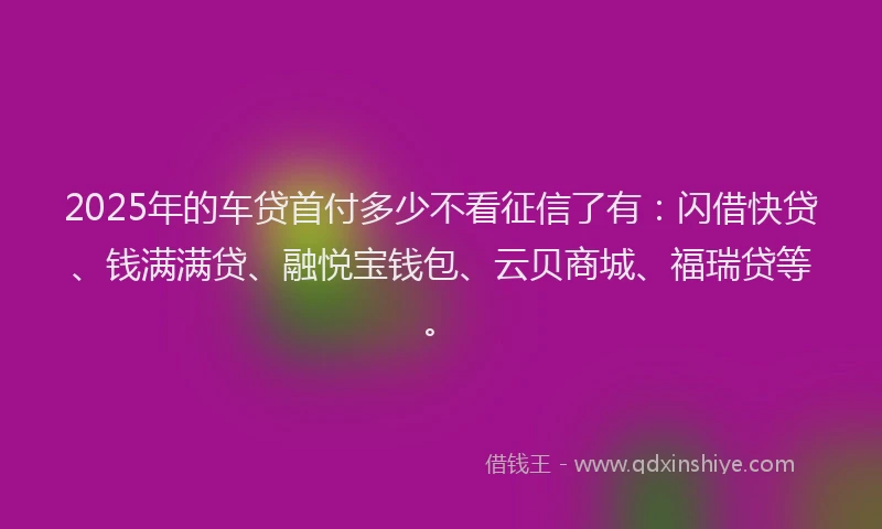 2025年的车贷首付多少不看征信了有：闪借快贷、钱满满贷、融悦宝钱包、云贝商城、福瑞贷等。