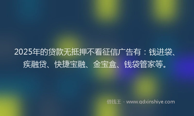 2025年的贷款无抵押不看征信广告有：钱进袋、疾融贷、快捷宝融、金宝盒、钱袋管家等。