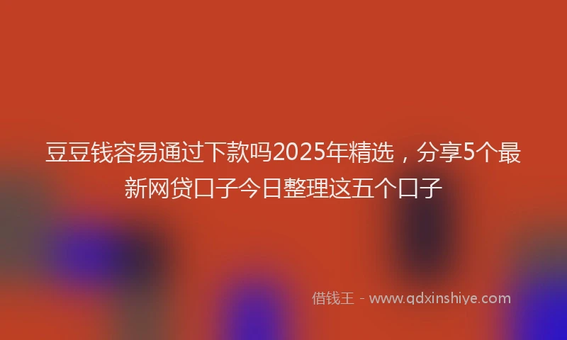 豆豆钱容易通过下款吗2025年精选，分享5个最新网贷口子今日整理这五个口子