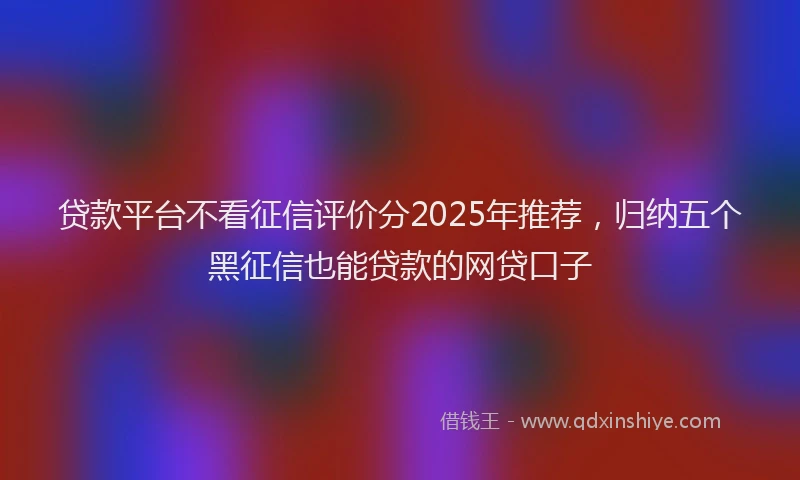 贷款平台不看征信评价分2025年推荐，归纳五个黑征信也能贷款的网贷口子
