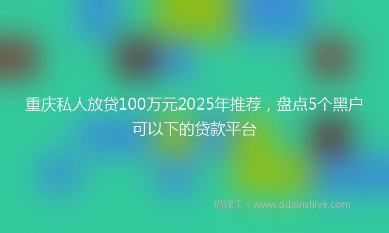 重庆私人放贷100万元2025年推荐，盘点5个黑户可以下的贷款平台