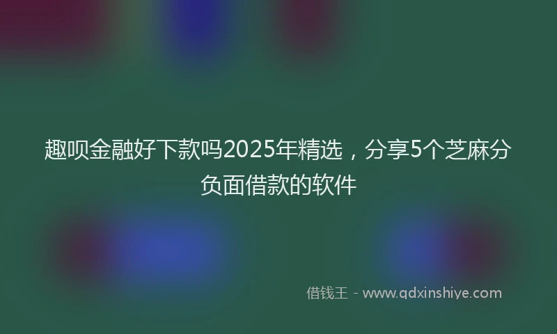 趣呗金融好下款吗2025年精选，分享5个芝麻分负面借款的软件