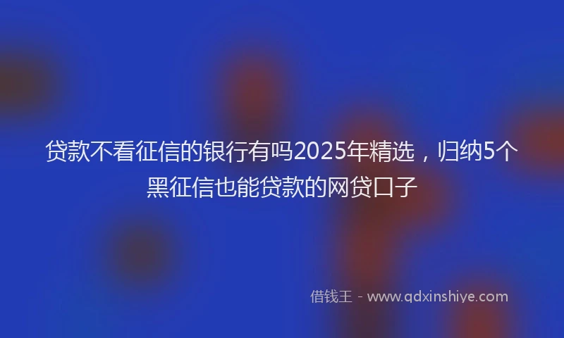 贷款不看征信的银行有吗2025年精选，归纳5个黑征信也能贷款的网贷口子