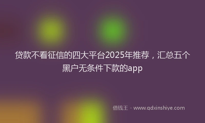 贷款不看征信的四大平台2025年推荐，汇总五个黑户无条件下款的app