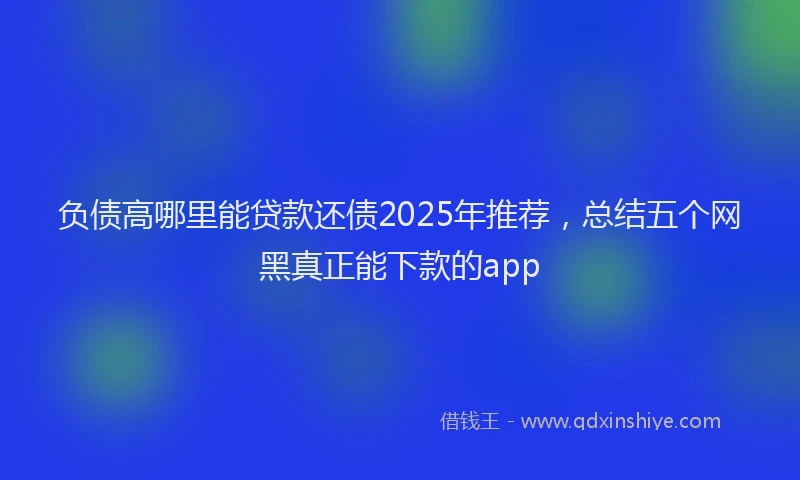 负债高哪里能贷款还债2025年推荐，总结五个网黑真正能下款的app