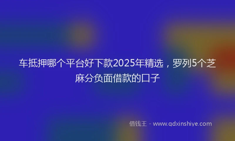 车抵押哪个平台好下款2025年精选，罗列5个芝麻分负面借款的口子