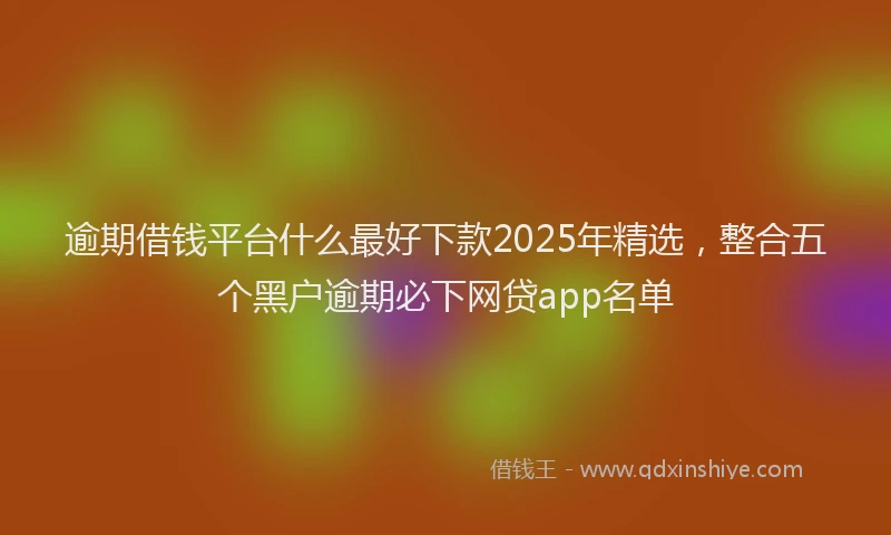 逾期借钱平台什么最好下款2025年精选，整合五个黑户逾期必下网贷app名单