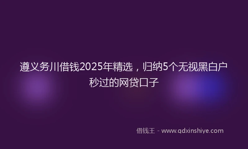 遵义务川借钱2025年精选，归纳5个无视黑白户秒过的网贷口子