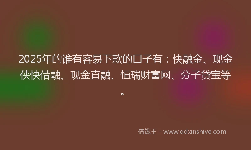 2025年的谁有容易下款的口子有：快融金、现金侠快借融、现金直融、恒瑞财富网、分子贷宝等。