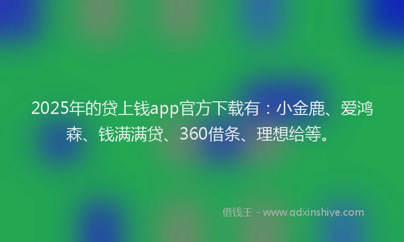2025年的贷上钱app官方下载有：小金鹿、爱鸿森、钱满满贷、360借条、理想给等。