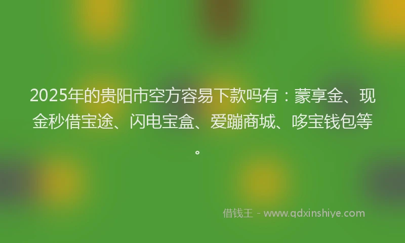 2025年的贵阳市空方容易下款吗有：蒙享金、现金秒借宝途、闪电宝盒、爱蹦商城、哆宝钱包等。