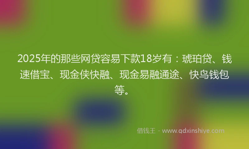 2025年的那些网贷容易下款18岁有：琥珀贷、钱速借宝、现金侠快融、现金易融通途、快鸟钱包等。